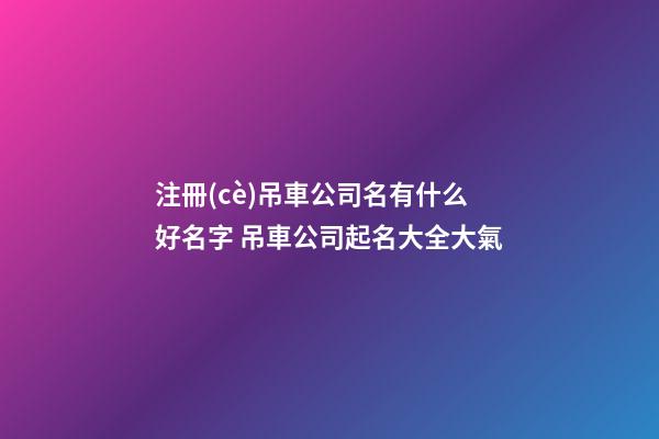 注冊(cè)吊車公司名有什么好名字 吊車公司起名大全大氣-第1張-公司起名-玄機(jī)派